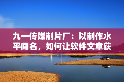 九一传媒制片厂：以制作水平闻名，如何让软件文章获得更高质量？