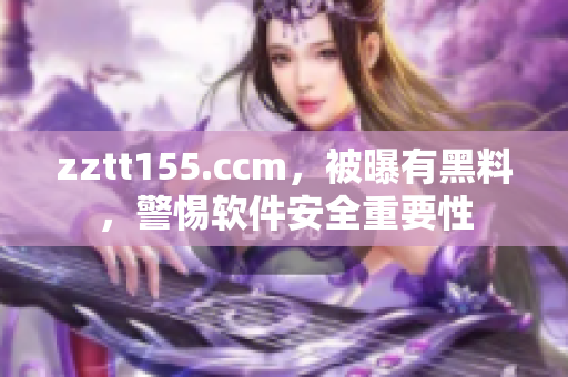 zztt155.ccm，被曝有黑料，警惕软件安全重要性