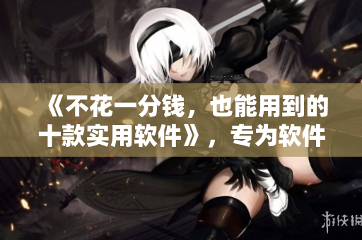 《不花一分钱，也能用到的十款实用软件》，专为软件爱好者和工作者打造！
