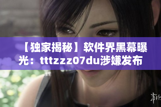 【独家揭秘】软件界黑幕曝光：tttzzz07du涉嫌发布恶意软件！