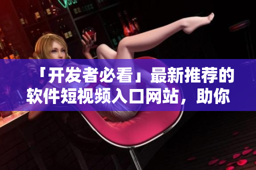 「开发者必看」最新推荐的软件短视频入口网站，助你快速掌握行业动态！
