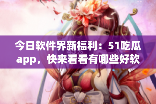 今日软件界新福利：51吃瓜app，快来看看有哪些好软件！