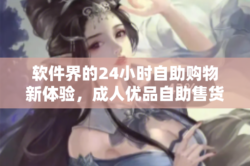 软件界的24小时自助购物新体验，成人优品自助售货店引领软件商品行业