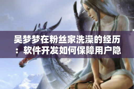 吴梦梦在粉丝家洗澡的经历：软件开发如何保障用户隐私？！