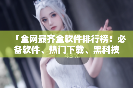 「全网最齐全软件排行榜！必备软件、热门下载、黑科技全了解！」