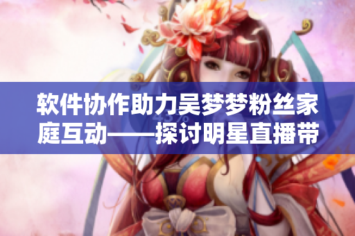 软件协作助力吴梦梦粉丝家庭互动——探讨明星直播带动软件应用发展