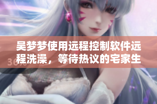 吴梦梦使用远程控制软件远程洗澡，等待热议的宅家生活新时代