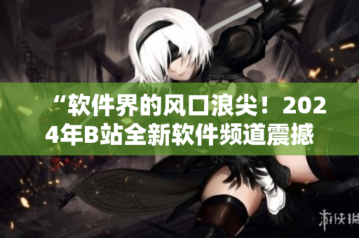 “软件界的风口浪尖！2024年B站全新软件频道震撼上线啦！”