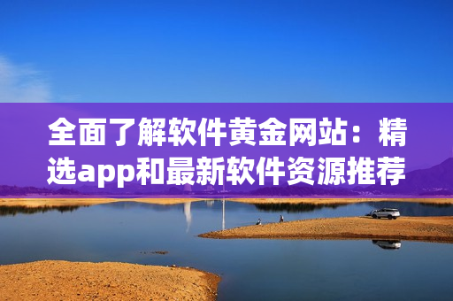 全面了解软件黄金网站：精选app和最新软件资源推荐