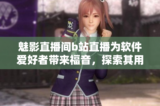 魅影直播间b站直播为软件爱好者带来福音，探索其用户体验与软件优势