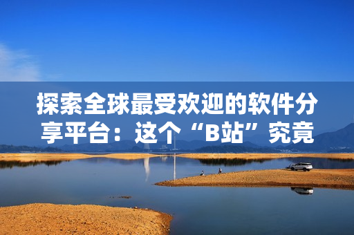 探索全球最受欢迎的软件分享平台：这个“B站”究竟能带给你什么？