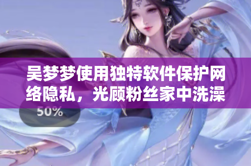 吴梦梦使用独特软件保护网络隐私，光顾粉丝家中洗澡！