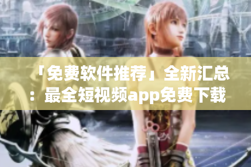 「免费软件推荐」全新汇总：最全短视频app免费下载安装指南