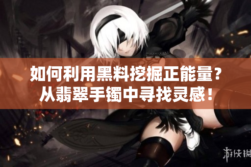 如何利用黑料挖掘正能量？从翡翠手镯中寻找灵感！