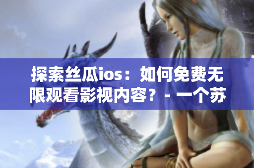 探索丝瓜ios：如何免费无限观看影视内容？- 一个苏州座编辑的经验分享