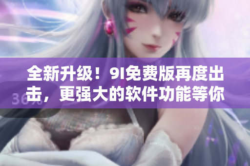 全新升级！9I免费版再度出击，更强大的软件功能等你来体验