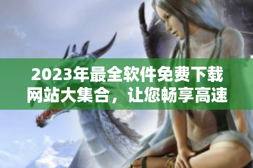 2023年最全软件免费下载网站大集合，让您畅享高速下载与安全更新！