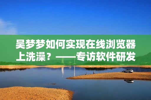 吴梦梦如何实现在线浏览器上洗澡？——专访软件研发人员