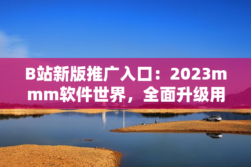 B站新版推广入口：2023mmm软件世界，全面升级用户体验