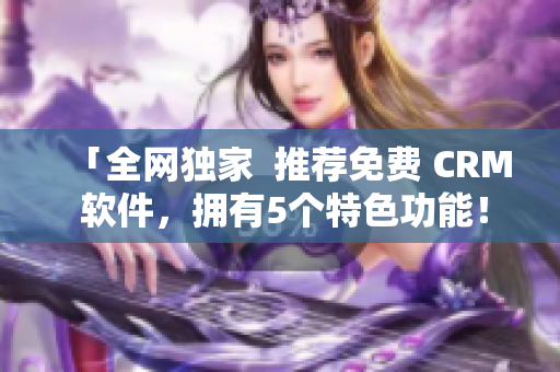 「全网独家  推荐免费 CRM 软件，拥有5个特色功能！」