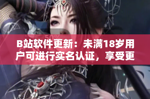 B站软件更新：未满18岁用户可进行实名认证，享受更全面的服务