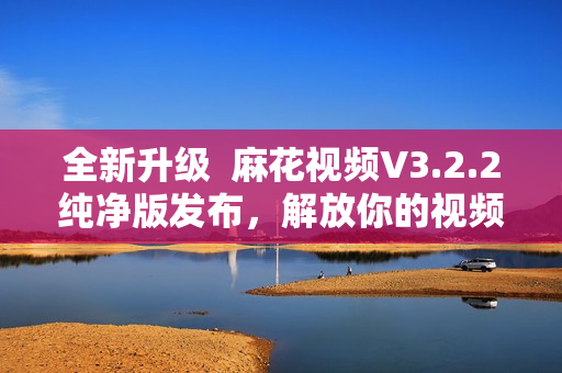 全新升级  麻花视频V3.2.2纯净版发布，解放你的视频观看体验