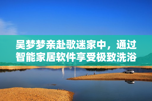 吴梦梦亲赴歌迷家中，通过智能家居软件享受极致洗浴体验