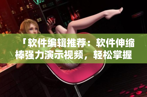 「软件编辑推荐：软件伸缩棒强力演示视频，轻松掌握软件应用技巧！」