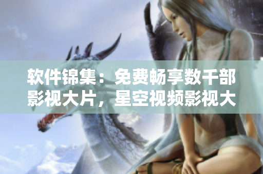 软件锦集：免费畅享数千部影视大片，星空视频影视大全等你来品鉴！