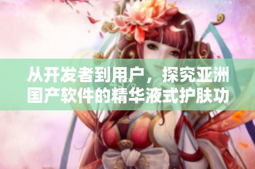 从开发者到用户，探究亚洲国产软件的精华液式护肤功效