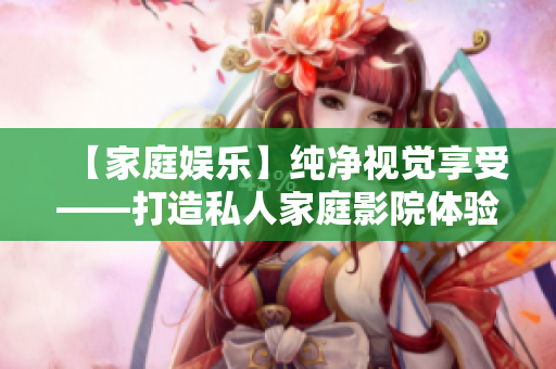 【家庭娱乐】纯净视觉享受——打造私人家庭影院体验 【家庭娱乐】纯净视觉享受——打造私人家庭影院体验