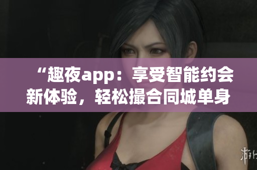 “趣夜app：享受智能约会新体验，轻松撮合同城单身软件”