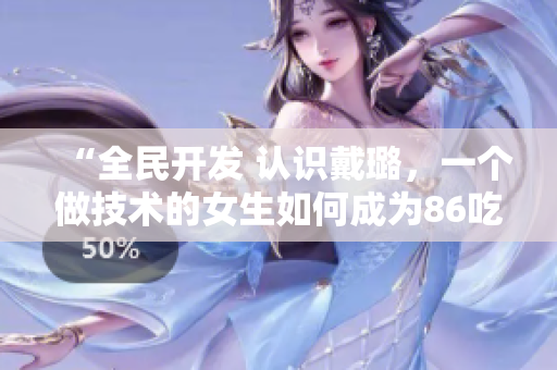 “全民开发 认识戴璐，一个做技术的女生如何成为86吃瓜界的网红？”