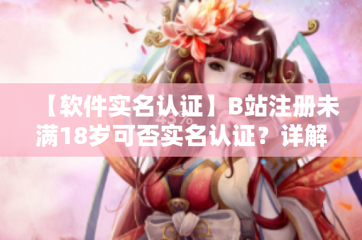 【软件实名认证】B站注册未满18岁可否实名认证？详解流程及注意事项！