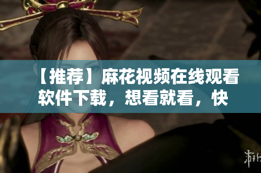 【推荐】麻花视频在线观看 软件下载，想看就看，快捷免费随心所欲