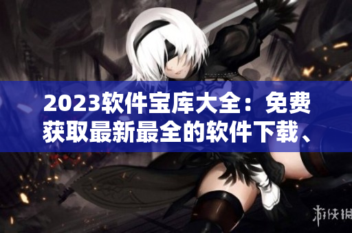 2023软件宝库大全:免费获取最新最全的软件下载、教程分享、应用推荐! 2023软件宝库大全:免费获取最新最全的软件下载、教程分享、应用推荐!