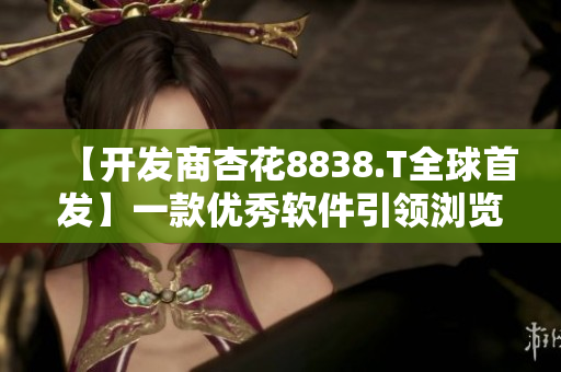 【开发商杏花8838.T全球首发】一款优秀软件引领浏览器新时代