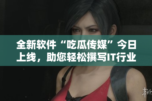 全新软件“吃瓜传媒”今日上线，助您轻松撰写IT行业文章！