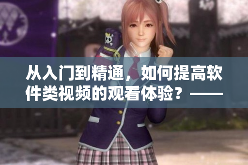 从入门到精通，如何提高软件类视频的观看体验？——软件视频观看指南