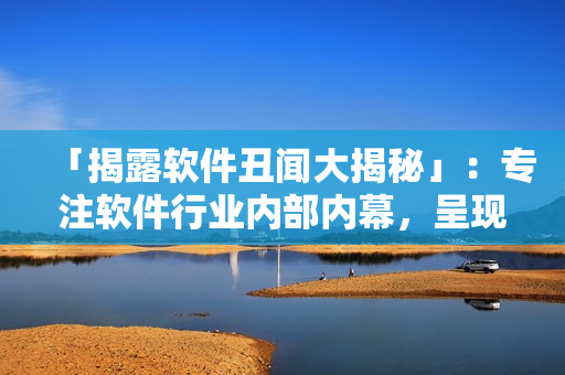 「揭露软件丑闻大揭秘」：专注软件行业内部内幕，呈现黑料合集！