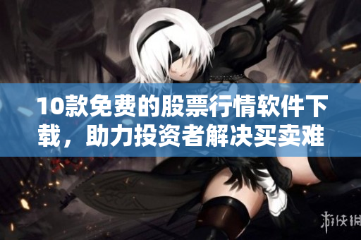 10款免费的股票行情软件下载，助力投资者解决买卖难题