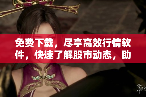 免费下载，尽享高效行情软件，快速了解股市动态，助你轻松投资