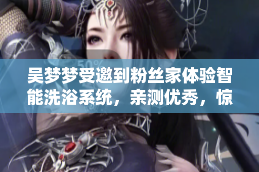 吴梦梦受邀到粉丝家体验智能洗浴系统，亲测优秀，惊艳科技前沿