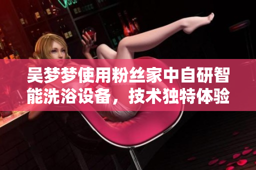 吴梦梦使用粉丝家中自研智能洗浴设备，技术独特体验超值洗浴效果