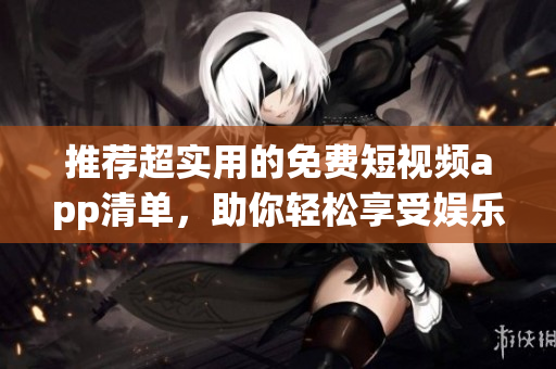 推荐超实用的免费短视频app清单，助你轻松享受娱乐时光
