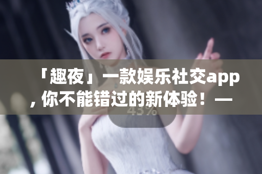 「趣夜」一款娱乐社交app, 你不能错过的新体验！——软件下载指南