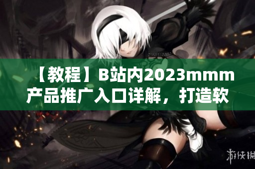 【教程】B站内2023mmm产品推广入口详解，打造软件市场新机会！