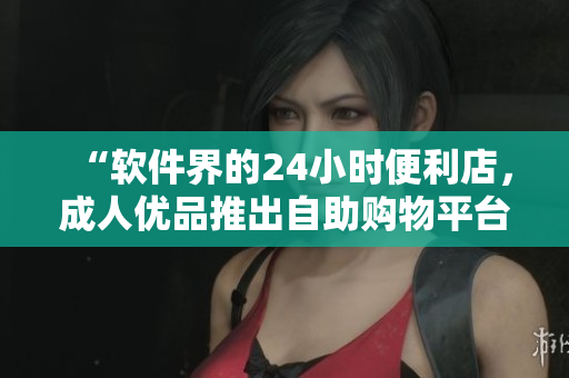 “软件界的24小时便利店，成人优品推出自助购物平台”