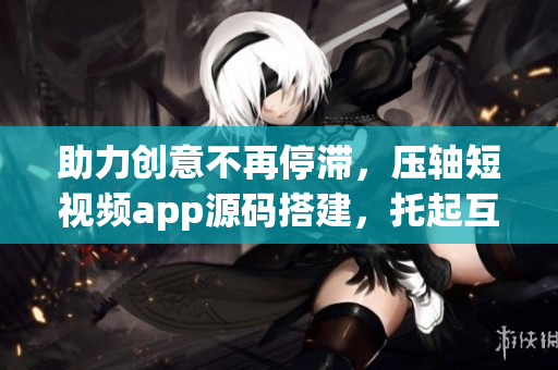 助力创意不再停滞，压轴短视频app源码搭建，托起互联网创作新时代