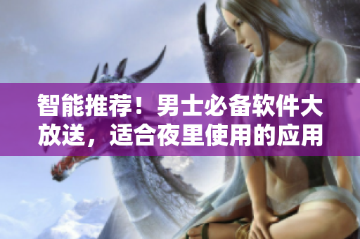 智能推荐！男士必备软件大放送，适合夜里使用的应用程序精选